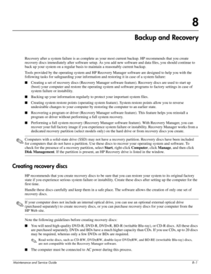 Page 119Maintenance and Service Guide8–1
8
Backup and Recovery
Recovery after a system failure is as complete as your most current backup. HP recommends that you create 
recovery discs immediately after software setup. As you add new software and data files, you should continue to 
back up your system on a regular basis to maintain a reasonably current backup.
Tools provided by the operating system and HP Recovery Manager software are designed to help you with the 
following tasks for safeguarding your...