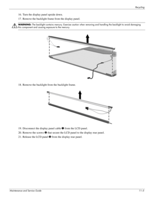 Page 134Recycling
Maintenance and Service Guide11–5
16. Turn the display panel upside down. 
17. Remove the backlight frame from the display panel. 
Å
WARNING: The backlight contains mercury. Exercise caution when removing and handling the backlight to avoid damaging 
this component and causing exposure to the mercury. 
18. Remove the backlight from the backlight frame. 
19. Disconnect the display panel cable 1 from the LCD panel. 
20. Remove the screws 2 that secure the LCD panel to the display rear panel. 
21....