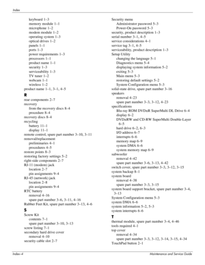 Page 139Index–4Maintenance and Service Guide
Index
keyboard 1–3
memory module
 1–1
microphone
 1–2
modem module
 1–2
operating system
 1–3
optical drives
 1–2
panels
 1–1
ports
 1–3
power requirements
 1–3
processors
 1–1
product name
 1–1
security
 1–3
serviceability
 1–3
TV tuner
 1–2
webcam
 1–1
wireless
 1–2
product name
 1–1, 3–1, 4–5
R
rear components 2–7
recovery
from the recovery discs
 8–4
procedure
 8–4
recovery discs
 8–4
recycling
battery
 11–1
display
 11–1
remote control, spare part number
 3–10,...