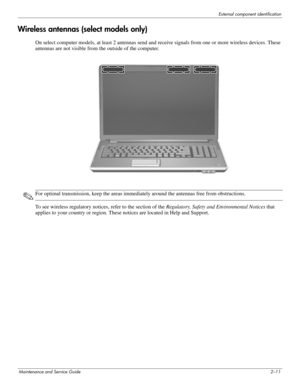 Page 20External component identification
Maintenance and Service Guide2–11
Wireless antennas (select models only)
On select computer models, at least 2 antennas send and receive signals from one or more wireless devices. These 
antennas are not visible from the outside of the computer.
✎For optimal transmission, keep the areas immediately around the antennas free from obstructions.
To see wireless regulatory notices, refer to the section of the Regulatory, Safety and Environmental Notices that 
applies to your...