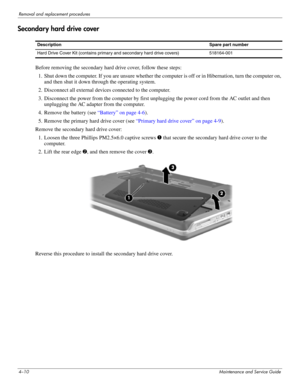 Page 464–10Maintenance and Service Guide
Removal and replacement procedures
Secondary hard drive cover 
Before removing the secondary hard drive cover, follow these steps: 
1. Shut down the computer. If you are unsure whether the computer is off or in Hibernation, turn the computer on, 
and then shut it down through the operating system. 
2. Disconnect all external devices connected to the computer. 
3. Disconnect the power from the computer by first unplugging the power cord from the AC outlet and then...