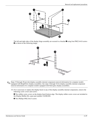 Page 65Removal and replacement procedures
Maintenance and Service Guide4–29
The left and right sides of the display hinge assembly are secured to a bracket 1 using four PM2.5×4.0 screws 
2 as shown in the following image.
✎Steps 19 through 30 provide display assembly internal component removal information for computer models 
equipped with BrightView display assemblies. See steps 5 through 18 for display assembly internal component 
removal information for computer models equipped with flush glass display...