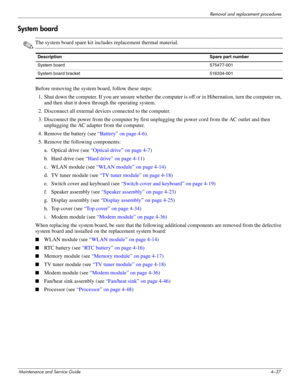 Page 73Removal and replacement procedures
Maintenance and Service Guide4–37
System board
✎The system board spare kit includes replacement thermal material.
Before removing the system board, follow these steps: 
1. Shut down the computer. If you are unsure whether the computer is off or in Hibernation, turn the computer on, 
and then shut it down through the operating system. 
2. Disconnect all external devices connected to the computer. 
3. Disconnect the power from the computer by first unplugging the power...