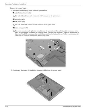 Page 744–38Maintenance and Service Guide
Removal and replacement procedures
Remove the system board: 
1. Disconnect the following cables from the system board:
1 Audio/infrared board cable
✎The audio/infrared board cable connects to a LIF connector on the system board.
2 Subwoofer cable
3 USB board cable
✎The USB board cable connects to a LIF connector on the system board.
4 Power connector cable
✎The power connector cable splits into two cables near the system board. One cable plugs into a connector on the...