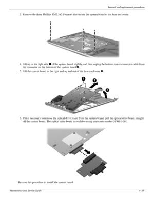 Page 75Removal and replacement procedures
Maintenance and Service Guide4–39
3. Remove the three Phillips PM2.5×5.0 screws that secure the system board to the base enclosure.
4. Lift up on the right side 1 of the system board slightly, and then unplug the bottom power connector cable from 
the connector on the bottom of the system board 2.
5. Lift the system board to the right and up and out of the base enclosure 3. 
6. If it is necessary to remove the optical drive board from the system board, pull the optical...