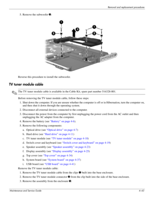 Page 79Removal and replacement procedures
Maintenance and Service Guide4–43
5. Remove the subwoofer 3.
Reverse this procedure to install the subwoofer. 
TV tuner module cable
✎The TV tuner module cable is available in the Cable Kit, spare part number 516328-001.
Before removing the TV tuner module cable, follow these steps: 
1. Shut down the computer. If you are unsure whether the computer is off or in Hibernation, turn the computer on, 
and then shut it down through the operating system. 
2. Disconnect all...