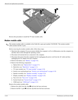 Page 804–44Maintenance and Service Guide
Removal and replacement procedures
Reverse this procedure to install the TV tuner module cable.
Modem module cable
✎The modem module cable is available in the Cable Kit, spare part number 516328-001. The modem module 
cable includes the RJ-11 jack.
Before removing the modem module cable, follow these steps: 
1. Shut down the computer. If you are unsure whether the computer is off or in Hibernation, turn the computer on, 
and then shut it down through the operating...