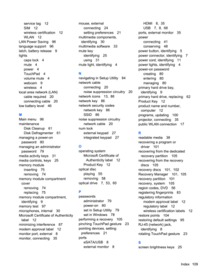 Page 119service tag 12
SIM 12
wireless certification 12
WLAN 12
LAN Power Saving 96
language support 96
latch, battery release 9
lights
caps lock 4
mute 4
power 4
TouchPad 4
volume mute 4
webcam 9
wireless 4
local area network (LAN)
cable required 20
connecting cable 20
low battery level 46
M
Main menu 96
maintenance
Disk Cleanup 61
Disk Defragmenter 61
managing a power-on
password 80
managing an administrator
password 79
media activity keys 31
media controls, keys 25
memory module
inserting 75
removing 74...