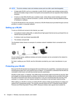 Page 26NOTE:The terms wireless router and wireless access point are often used interchangeably.
●A large-scale WLAN, such as a corporate or public WLAN, typically uses wireless access points
that accommodate a large number of computers and accessories and can separate critical network
functions.
●A home or small office WLAN uses a wireless router, which allows several wireless and wired
computers to share an Internet connection, a printer, and files without requiring additional pieces
of hardware or software....