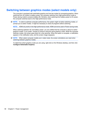 Page 60Switching between graphics modes (select models only)
The computer is equipped with switchable graphics and has two modes for processing graphics. When
switching from AC power to battery power, the computer switches from High-performance mode to
Power-saving mode to conserve battery life. Similarly, when switching from battery power to AC power,
the computer switches back to the High-performance mode.
NOTE:In order to optimize computer performance, the system might not allow switching modes, or
prompt...