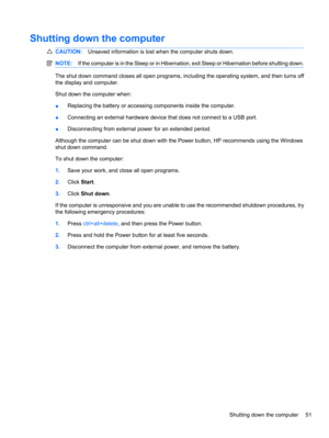 Page 61Shutting down the computer
CAUTION:Unsaved information is lost when the computer shuts down.
NOTE:If the computer is in the Sleep or in Hibernation, exit Sleep or Hibernation before shutting down.
The shut down command closes all open programs, including the operating system, and then turns off
the display and computer.
Shut down the computer when:
●Replacing the battery or accessing components inside the computer.
●Connecting an external hardware device that does not connect to a USB port....