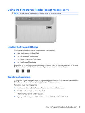 Page 93Using the Fingerprint Reader (select models only)
NOTE:The location of the Fingerprint Reader varies by computer model.
Locating the Fingerprint Reader
The Fingerprint Reader is a small metallic sensor that is located:
●Near the bottom of the TouchPad
●On the right side of the keyboard
●On the upper-right side of the display
●On the left side of the display
Depending on the computer model, the Fingerprint Reader might be oriented horizontally or vertically.
Both orientations require that you swipe your...