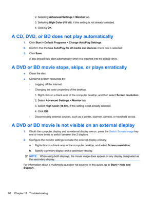 Page 1002. Selecting Advanced Settings > Monitor tab.
3. Selecting High Color (16 bit), if this setting is not already selected.
4. Clicking OK.
A CD, DVD, or BD does not play automatically
1.Click Start > Default Programs > Change AutoPlay Settings.
2.Confirm that the Use AutoPlay for all media and devices check box is selected.
3.Click Save.
A disc should now start automatically when it is inserted into the optical drive.
A DVD or BD movie stops, skips, or plays erratically
●Clean the disc.
●Conserve system...