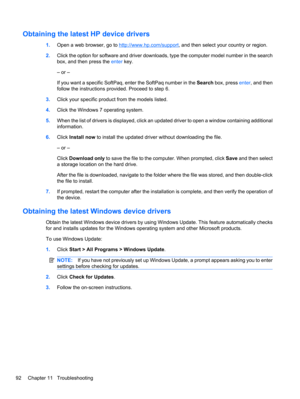 Page 102Obtaining the latest HP device drivers
1.Open a web browser, go to http://www.hp.com/support, and then select your country or region.
2.Click the option for software and driver downloads, type the computer model number in the search
box, and then press the enter key.
– or –
If you want a specific SoftPaq, enter the SoftPaq number in the Search box, press enter, and then
follow the instructions provided. Proceed to step 6.
3.Click your specific product from the models listed.
4.Click the Windows 7...