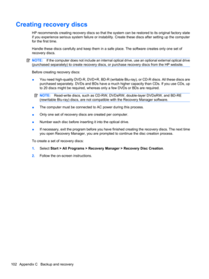 Page 112Creating recovery discs
HP recommends creating recovery discs so that the system can be restored to its original factory state
if you experience serious system failure or instability. Create these discs after setting up the computer
for the first time.
Handle these discs carefully and keep them in a safe place. The software creates only one set of
recovery discs.
NOTE:If the computer does not include an internal optical drive, use an optional external optical drive
(purchased separately) to create...