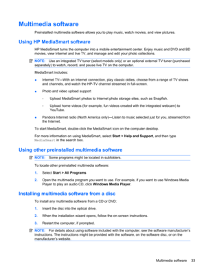 Page 43Multimedia software
Preinstalled multimedia software allows you to play music, watch movies, and view pictures.
Using HP MediaSmart software
HP MediaSmart turns the computer into a mobile entertainment center. Enjoy music and DVD and BD
movies, view Internet and live TV, and manage and edit your photo collections.
NOTE:Use an integrated TV tuner (select models only) or an optional external TV tuner (purchased
separately) to watch, record, and pause live TV on the computer.
MediaSmart includes:
●Internet...