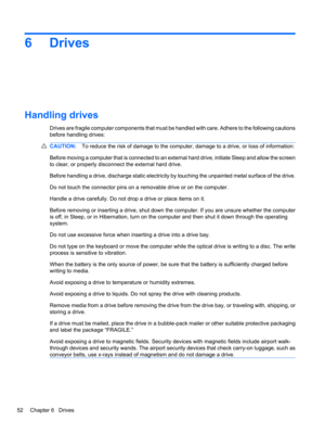 Page 626 Drives
Handling drives
Drives are fragile computer components that must be handled with care. Adhere to the following cautions
before handling drives:
CAUTION:To reduce the risk of damage to the computer, damage to a drive, or loss of information:
Before moving a computer that is connected to an external hard drive, initiate Sleep and allow the screen
to clear, or properly disconnect the external hard drive.
Before handling a drive, discharge static electricity by touching the unpainted metal surface...