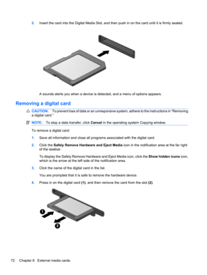 Page 822.Insert the card into the Digital Media Slot, and then push in on the card until it is firmly seated.
A sounds alerts you when a device is detected, and a menu of options appears.
Removing a digital card
CAUTION:To prevent loss of data or an unresponsive system, adhere to the instructions in “Removing
a digital card.”
NOTE:To stop a data transfer, click Cancel in the operating system Copying window.
To remove a digital card:
1.Save all information and close all programs associated with the digital...