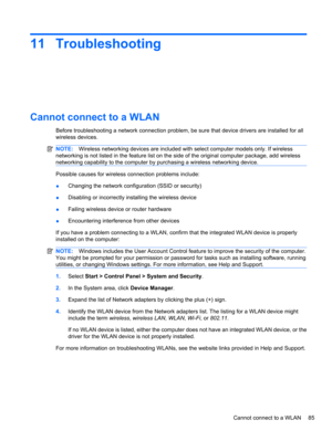 Page 9511 Troubleshooting
Cannot connect to a WLAN
Before troubleshooting a network connection problem, be sure that device drivers are installed for all
wireless devices.
NOTE:Wireless networking devices are included with select computer models only. If wireless
networking is not listed in the feature list on the side of the original computer package, add wireless
networking capability to the computer by purchasing a wireless networking device.
Possible causes for wireless connection problems include:...