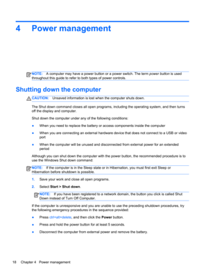 Page 284 Power management
NOTE:A computer may have a power button or a power switch. The term power button is used
throughout this guide to refer to both types of power controls.
Shutting down the computer
CAUTION:Unsaved information is lost when the computer shuts down.
The Shut down command closes all open programs, including the operating system, and then turns
off the display and computer.
Shut down the computer under any of the following conditions:
●When you need to replace the battery or access...