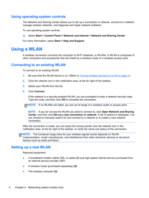 Page 14Using operating system controls
The Network and Sharing Center allows you to set up a connection or network, connect to a network,
manage wireless networks, and diagnose and repair network problems.
To use operating system controls:
▲Select Start > Control Panel > Network and Internet > Network and Sharing Center.
For more information, select Start > Help and Support.
Using a WLAN
A wireless connection connects the computer to Wi-Fi networks, or WLANs. A WLAN is composed of
other computers and...