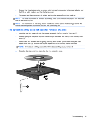 Page 101●Be sure that the wireless router or access point is properly connected to its power adapter and
the DSL or cable modem, and that the lights are on.
●Disconnect and then reconnect all cables, and turn the power off and then back on.
NOTE:For more information on wireless technology, refer to the relevant help topics and Web site
links in Help and Support.
NOTE:For information on activating mobile broadband service (select models only), refer to the
mobile network operator information included with your...