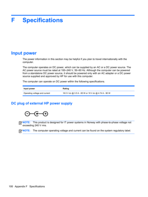 Page 110F Specifications
Input power
The power information in this section may be helpful if you plan to travel internationally with the
computer.
The computer operates on DC power, which can be supplied by an AC or a DC power source. The
AC power source must be rated at 100–240 V, 50–60 Hz. Although the computer can be powered
from a standalone DC power source, it should be powered only with an AC adapter or a DC power
source supplied and approved by HP for use with this computer.
The computer can operate on DC...