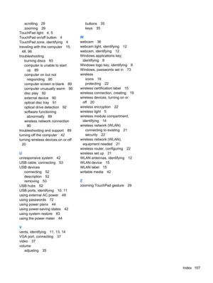Page 117scrolling 29
zooming 29
TouchPad light 4, 5
TouchPad on/off button 4
TouchPad zone, identifying 4
traveling with the computer 15,
48, 96
troubleshooting
burning discs 93
computer is unable to start
up 89
computer on but not
responding 90
computer screen is blank 89
computer unusually warm 90
disc play 92
external device 90
optical disc tray 91
optical drive detection 92
software functioning
abnormally 89
wireless network connection
90
troubleshooting and support 89
turning off the computer 42
turning...