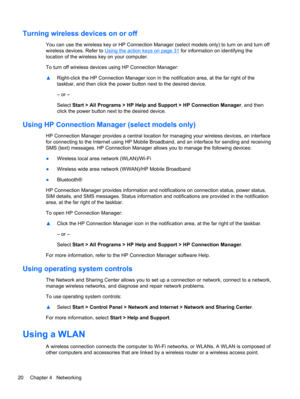 Page 30Turning wireless devices on or off
You can use the wireless key or HP Connection Manager (select models only) to turn on and turn off
wireless devices. Refer to 
Using the action keys on page 31 for information on identifying the
location of the wireless key on your computer.
To turn off wireless devices using HP Connection Manager:
▲Right-click the HP Connection Manager icon in the notification area, at the far right of the
taskbar, and then click the power button next to the desired device.
– or –...