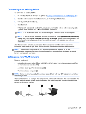 Page 31Connecting to an existing WLAN
To connect to an existing WLAN:
1.Be sure that the WLAN device is on. (Refer to 
Turning wireless devices on or off on page 20.)
2.Click the network icon in the notification area, at the far right of the taskbar.
3.Select your WLAN from the list.
4.Click Connect.
If the network is a security-enabled WLAN, you are prompted to enter a network security code.
Type the code, and then click OK to complete the connection.
NOTE:If no WLANs are listed, you are out of range of a...