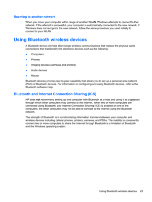 Page 33Roaming to another network
When you move your computer within range of another WLAN, Windows attempts to connect to that
network. If the attempt is successful, your computer is automatically connected to the new network. If
Windows does not recognize the new network, follow the same procedure you used initially to
connect to your WLAN.
Using Bluetooth wireless devices
A Bluetooth device provides short-range wireless communications that replace the physical cable
connections that traditionally link...