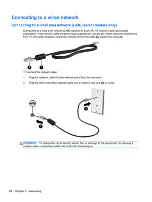 Page 34Connecting to a wired network
Connecting to a local area network (LAN) (select models only)
Connecting to a local area network (LAN) requires an 8-pin, RJ-45 network cable (purchased
separately). If the network cable contains noise suppression circuitry (1), which prevents interference
from TV and radio reception, orient the circuitry end of the cable (2) toward the computer.
To connect the network cable:
1.Plug the network cable into the network jack (1) on the computer.
2.Plug the other end of the...