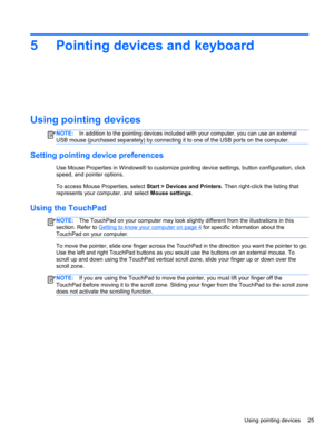 Page 355 Pointing devices and keyboard
Using pointing devices
NOTE:In addition to the pointing devices included with your computer, you can use an external
USB mouse (purchased separately) by connecting it to one of the USB ports on the computer.
Setting pointing device preferences
Use Mouse Properties in Windows® to customize pointing device settings, button configuration, click
speed, and pointer options.
To access Mouse Properties, select Start > Devices and Printers. Then right-click the listing that...
