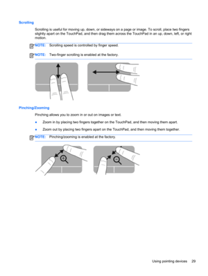 Page 39Scrolling
Scrolling is useful for moving up, down, or sideways on a page or image. To scroll, place two fingers
slightly apart on the TouchPad, and then drag them across the TouchPad in an up, down, left, or right
motion.
NOTE:Scrolling speed is controlled by finger speed.
NOTE:Two-finger scrolling is enabled at the factory.
Pinching/Zooming
Pinching allows you to zoom in or out on images or text.
●Zoom in by placing two fingers together on the TouchPad, and then moving them apart.
●Zoom out by placing...