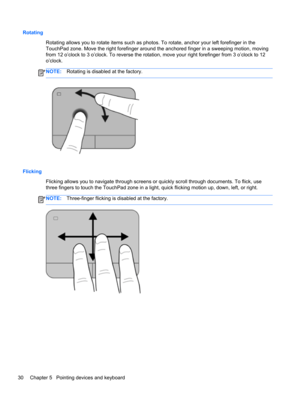 Page 40Rotating
Rotating allows you to rotate items such as photos. To rotate, anchor your left forefinger in the
TouchPad zone. Move the right forefinger around the anchored finger in a sweeping motion, moving
from 12 o’clock to 3 o’clock. To reverse the rotation, move your right forefinger from 3 o’clock to 12
o’clock.
NOTE:Rotating is disabled at the factory.
Flicking
Flicking allows you to navigate through screens or quickly scroll through documents. To flick, use
three fingers to touch the TouchPad zone in...