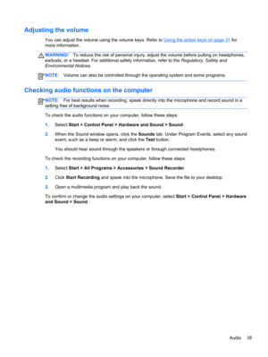 Page 45Adjusting the volume
You can adjust the volume using the volume keys. Refer to Using the action keys on page 31 for
more information.
WARNING!To reduce the risk of personal injury, adjust the volume before putting on headphones,
earbuds, or a headset. For additional safety information, refer to the Regulatory, Safety and
Environmental Notices.
NOTE:Volume can also be controlled through the operating system and some programs.
Checking audio functions on the computer
NOTE:For best results when recording,...