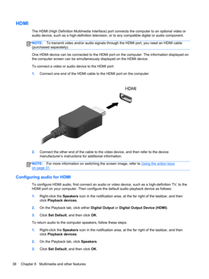 Page 48HDMI
The HDMI (High Definition Multimedia Interface) port connects the computer to an optional video or
audio device, such as a high-definition television, or to any compatible digital or audio component.
NOTE:To transmit video and/or audio signals through the HDMI port, you need an HDMI cable
(purchased separately).
One HDMI device can be connected to the HDMI port on the computer. The information displayed on
the computer screen can be simultaneously displayed on the HDMI device.
To connect a video or...