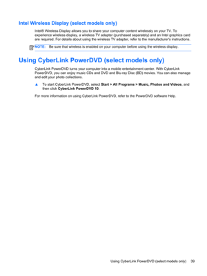 Page 49Intel Wireless Display (select models only)
Intel® Wireless Display allows you to share your computer content wirelessly on your TV. To
experience wireless display, a wireless TV adapter (purchased separately) and an Intel graphics card
are required. For details about using the wireless TV adapter, refer to the manufacturers instructions.
NOTE:Be sure that wireless is enabled on your computer before using the wireless display.
Using CyberLink PowerDVD (select models only)
CyberLink PowerDVD turns your...