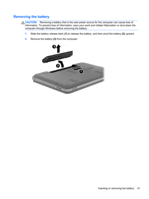 Page 51Removing the battery
CAUTION:Removing a battery that is the sole power source for the computer can cause loss of
information. To prevent loss of information, save your work and initiate Hibernation or shut down the
computer through Windows before removing the battery.
1.Slide the battery release latch (1) to release the battery, and then pivot the battery (2) upward.
2.Remove the battery (3) from the computer.
Inserting or removing the battery 41 