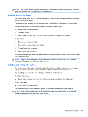 Page 53NOTE:You cannot initiate any type of networking connection or perform any computer functions
while the computer is in the Sleep state or in Hibernation.
Initiating and exiting Sleep
The system is set at the factory to initiate Sleep after a period of inactivity when running on battery
power or on external power.
Power settings and timeouts can be changed using Power Options in Windows® Control Panel.
With the computer on, you can initiate Sleep in any of the following ways:
●Briefly press the power...