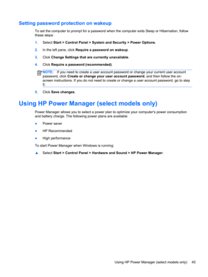Page 55Setting password protection on wakeup
To set the computer to prompt for a password when the computer exits Sleep or Hibernation, follow
these steps:
1.Select Start > Control Panel > System and Security > Power Options.
2.In the left pane, click Require a password on wakeup.
3.Click Change Settings that are currently unavailable.
4.Click Require a password (recommended).
NOTE:If you need to create a user account password or change your current user account
password, click Create or change your user...
