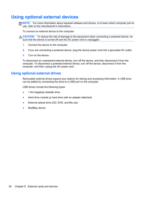 Page 64Using optional external devices
NOTE:For more information about required software and drivers, or to learn which computer port to
use, refer to the manufacturers instructions.
To connect an external device to the computer:
CAUTION:To reduce the risk of damage to the equipment when connecting a powered device, be
sure that the device is turned off and the AC power cord is unplugged.
1.Connect the device to the computer.
2.If you are connecting a powered device, plug the device power cord into a grounded...