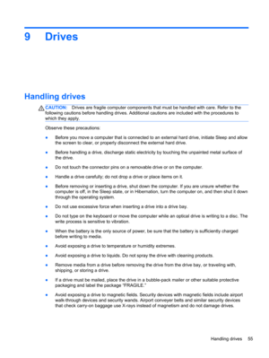 Page 659 Drives
Handling drives
CAUTION:Drives are fragile computer components that must be handled with care. Refer to the
following cautions before handling drives. Additional cautions are included with the procedures to
which they apply.
Observe these precautions:
●Before you move a computer that is connected to an external hard drive, initiate Sleep and allow
the screen to clear, or properly disconnect the external hard drive.
●Before handling a drive, discharge static electricity by touching the unpainted...