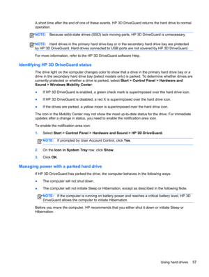 Page 67A short time after the end of one of these events, HP 3D DriveGuard returns the hard drive to normal
operation.
NOTE:Because solid-state drives (SSD) lack moving parts, HP 3D DriveGuard is unnecessary.
NOTE:Hard drives in the primary hard drive bay or in the secondary hard drive bay are protected
by HP 3D DriveGuard. Hard drives connected to USB ports are not covered by HP 3D DriveGuard.
For more information, refer to the HP 3D DriveGuard software Help.
Identifying HP 3D DriveGuard status
The drive light...