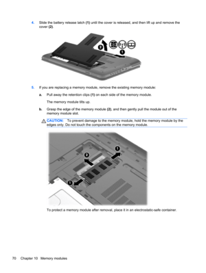 Page 804.Slide the battery release latch (1) until the cover is released, and then lift up and remove the
cover (2).
5.If you are replacing a memory module, remove the existing memory module:
a.Pull away the retention clips (1) on each side of the memory module.
The memory module tilts up.
b.Grasp the edge of the memory module (2), and then gently pull the module out of the
memory module slot.
CAUTION:To prevent damage to the memory module, hold the memory module by the
edges only. Do not touch the components...