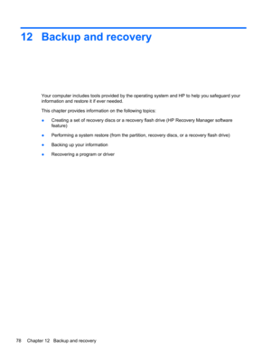 Page 8812 Backup and recovery
Your computer includes tools provided by the operating system and HP to help you safeguard your
information and restore it if ever needed.
This chapter provides information on the following topics:
●Creating a set of recovery discs or a recovery flash drive (HP Recovery Manager software
feature)
●Performing a system restore (from the partition, recovery discs, or a recovery flash drive)
●Backing up your information
●Recovering a program or driver
78 Chapter 12   Backup and recovery 