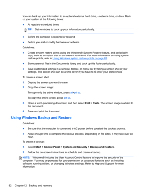 Page 92You can back up your information to an optional external hard drive, a network drive, or discs. Back
up your system at the following times:
●At regularly scheduled times
TIP:Set reminders to back up your information periodically.
●Before the computer is repaired or restored
●Before you add or modify hardware or software
Guidelines:
●Create system restore points using the Windows® System Restore feature, and periodically
copy them to an optical disc or an external hard drive. For more information on using...