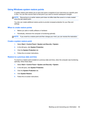 Page 93Using Windows system restore points
A system restore point allows you to save and name a snapshot of your hard drive at a specific point
in time. You can then recover back to that point if you want to reverse subsequent changes.
NOTE:Recovering to an earlier restore point does not affect data files saved or e-mails created
since the last restore point.
You also can create additional restore points to provide increased protection for your files and
settings.
When to create restore points
●Before you add...