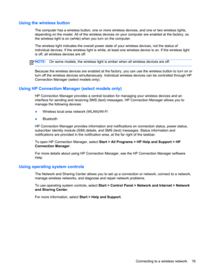 Page 29Using the wireless button
The computer has a wireless button, one or more wireless devices, and one or two wireless lights,
depending on the model. All of the wireless devices on your computer are enabled at the factory, so
the wireless light is on (white) when you turn on the computer.
The wireless light indicates the overall power state of your wireless devices, not the status of
individual devices. If the wireless light is white, at least one wireless device is on. If the wireless light
is off, all...
