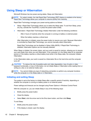 Page 52Using Sleep or Hibernation
Microsoft Windows has two power-saving states, Sleep and Hibernation.
NOTE:For select models, the Intel Rapid Start Technology (RST) feature is enabled at the factory.
Rapid Start Technology allows your computer to resume quickly from inactivity.
Rapid Start Technology manages your power-saving options as follows:
●Sleep—Rapid Start Technology allows you to select the Sleep state. To exit from Sleep, press
any key, activate the TouchPad, or press the power button briefly....